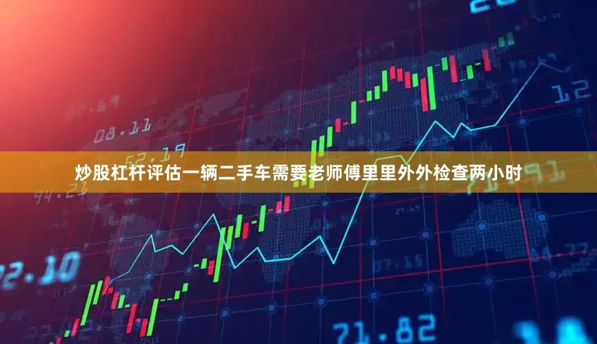 炒股杠杆评估一辆二手车需要老师傅里里外外检查两小时