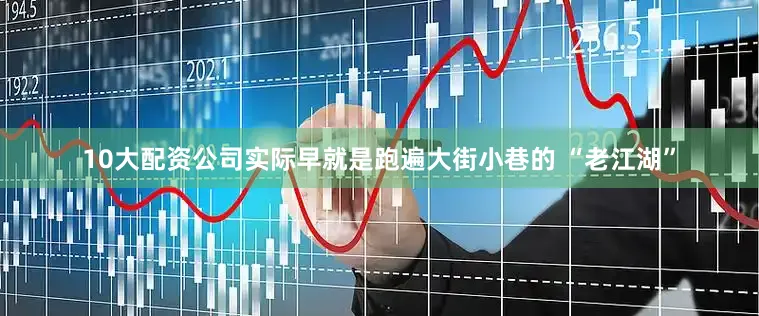 10大配资公司实际早就是跑遍大街小巷的 “老江湖”